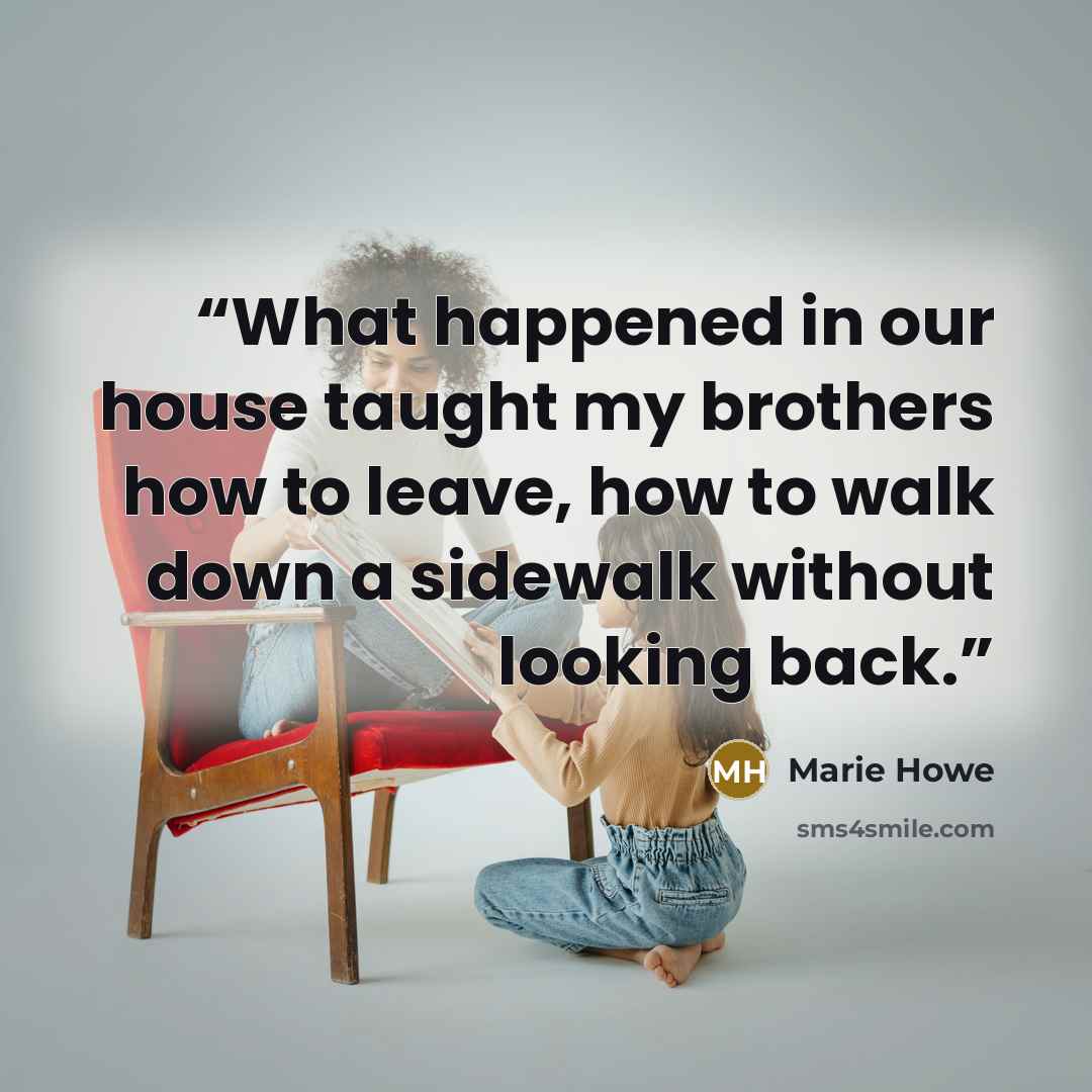 “What happened in our house taught my brothers how to leave, how to walk down a sidewalk without looking back.” quote by Marie Howe