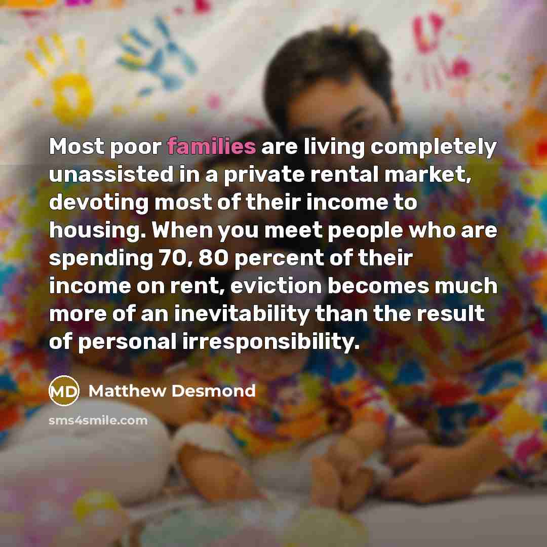 “Most poor families are living completely unassisted in a private rental market, devoting most of their income to housing. When you meet people who are spending 70, 80 percent of their income on rent, eviction becomes much more of an inevitability than the result of personal irresponsibility.” quote by Matthew Desmond