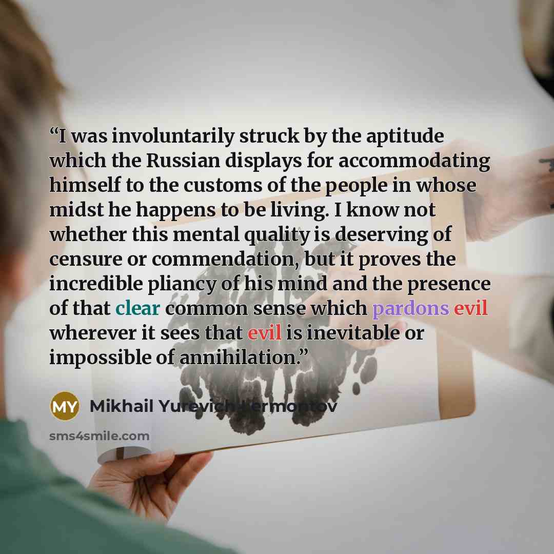 “I was involuntarily struck by the aptitude which the Russian displays for accommodating himself to the customs of the people in whose midst he happens to be living. I know not whether this mental quality is deserving of censure or commendation, but it proves the incredible pliancy of his mind and…” quote by Mikhail Yurevich Lermontov