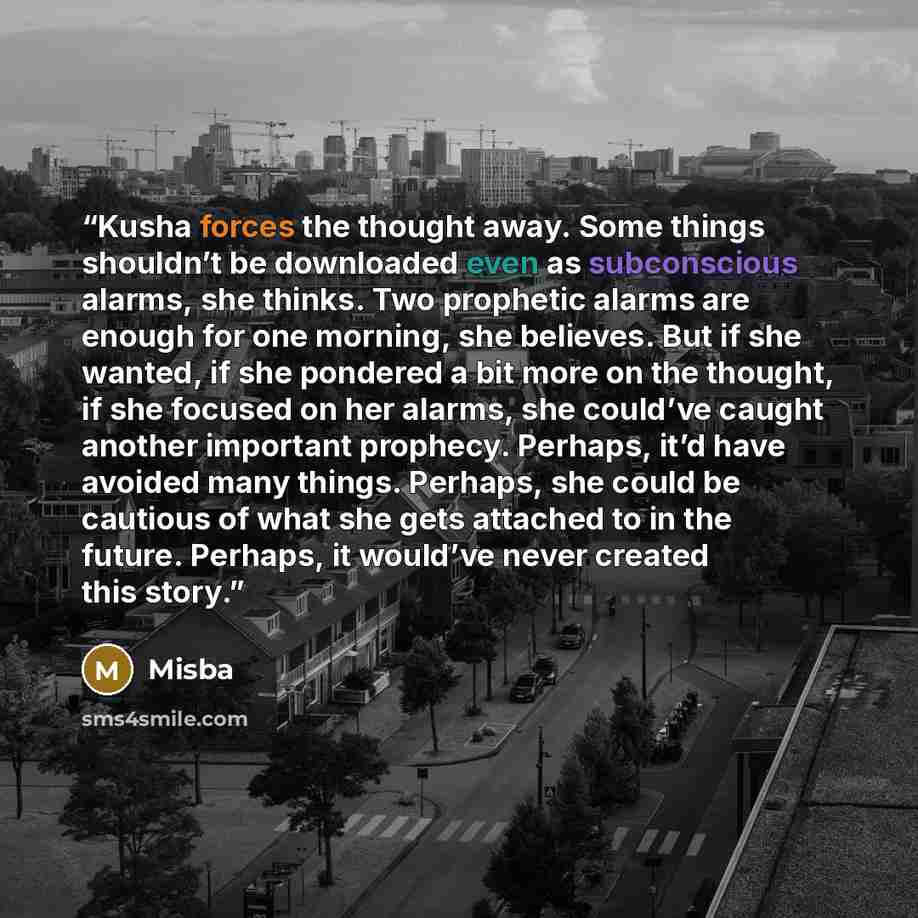 “Kusha forces the thought away. Some things shouldn’t be downloaded even as subconscious alarms, she thinks. Two prophetic alarms are enough for one morning, she believes. But if she wanted, if she pondered a bit more on the thought, if she focused on her alarms, she could’ve caught another…” quote by Misba