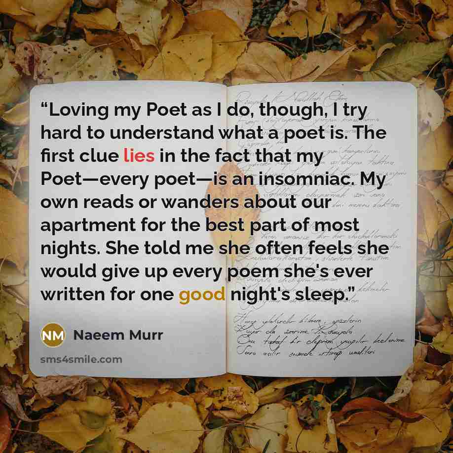 “Loving my Poet as I do, though, I try hard to understand what a poet is. The first clue lies in the fact that my Poet—every poet—is an insomniac. My own reads or wanders about our apartment for the best part of most nights. She told me she often feels she would give up every poem she's ever…” quote by Naeem Murr