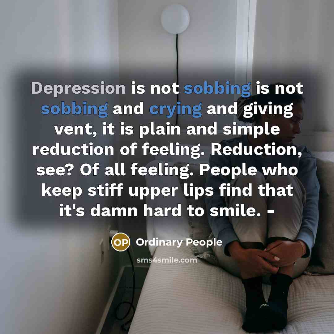 “Depression is not sobbing is not sobbing and crying and giving vent, it is plain and simple reduction of feeling. Reduction, see? Of all feeling. People who keep stiff upper lips find that it's damn hard to smile. -” quote by Ordinary People