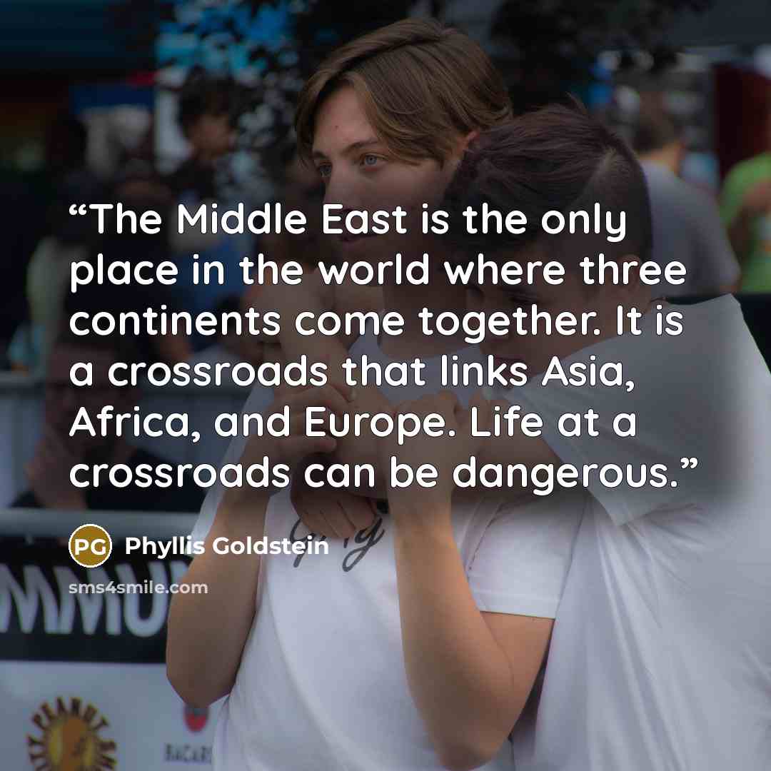 “The Middle East is the only place in the world where three continents come together. It is a crossroads that links Asia, Africa, and Europe. Life at a crossroads can be dangerous.” quote by Phyllis Goldstein