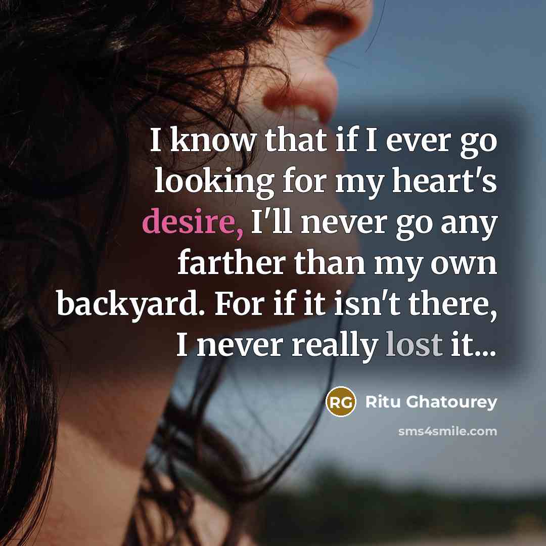 “I know that if I ever go looking for my heart's desire, I'll never go any farther than my own backyard. For if it isn't there, I never really lost it...” quote by Ritu Ghatourey