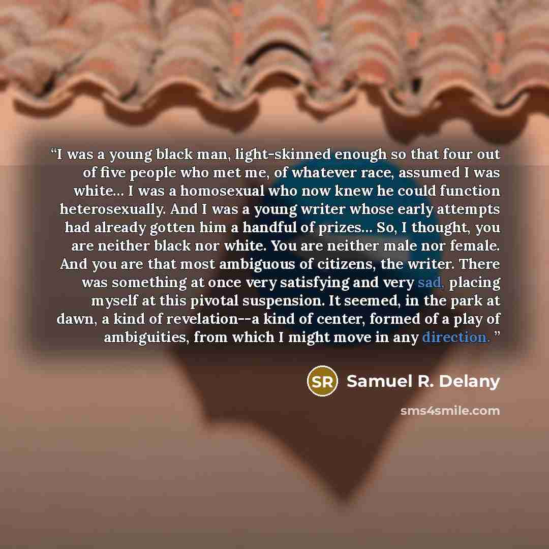“I was a young black man, light-skinned enough so that four out of five people who met me, of whatever race, assumed I was white… I was a homosexual who now knew he could function heterosexually. And I was a young writer whose early attempts had already gotten him a handful of prizes… So, I…” quote by Samuel R. Delany