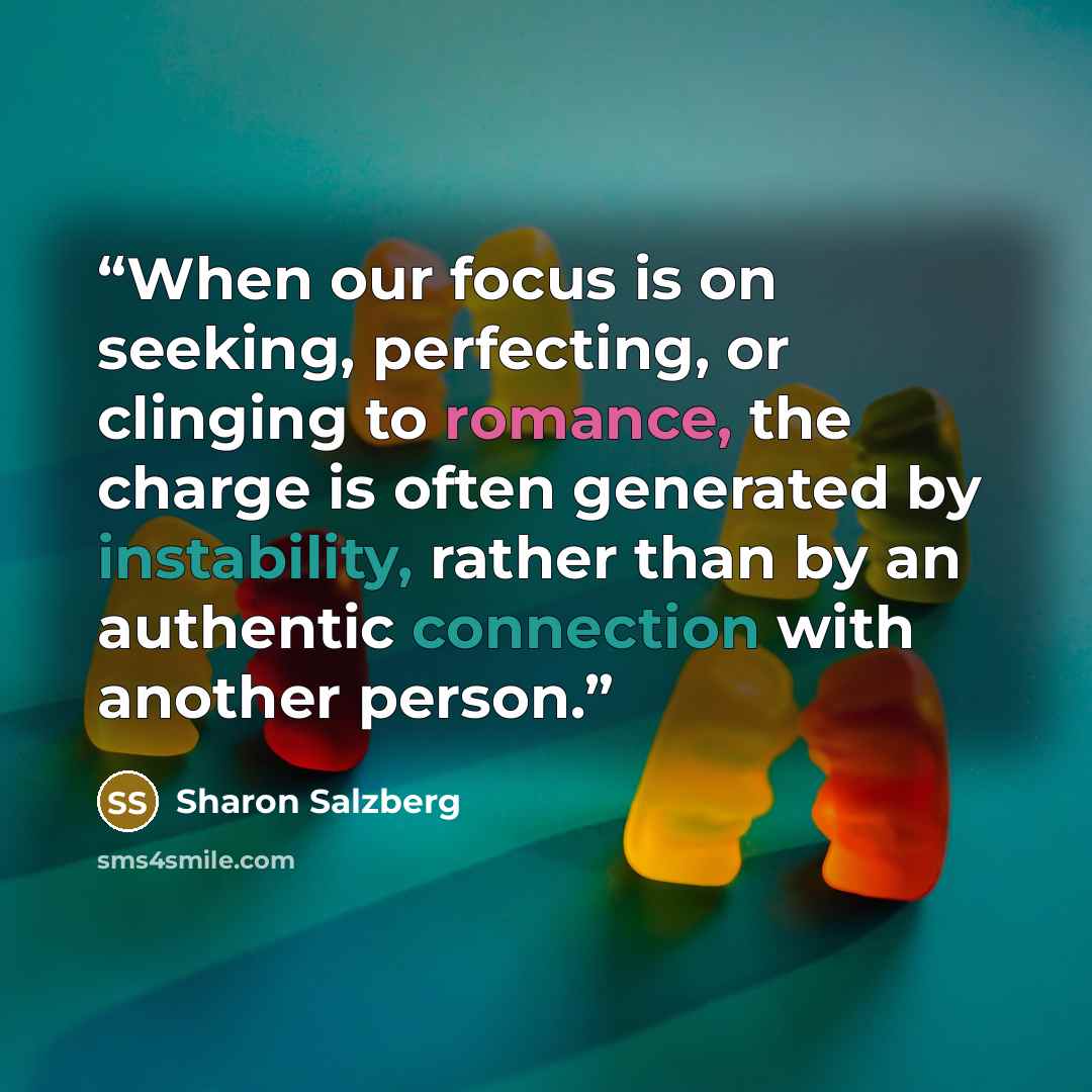 “When our focus is on seeking, perfecting, or clinging to romance, the charge is often generated by instability, rather than by an authentic connection with another person.” quote by Sharon Salzberg