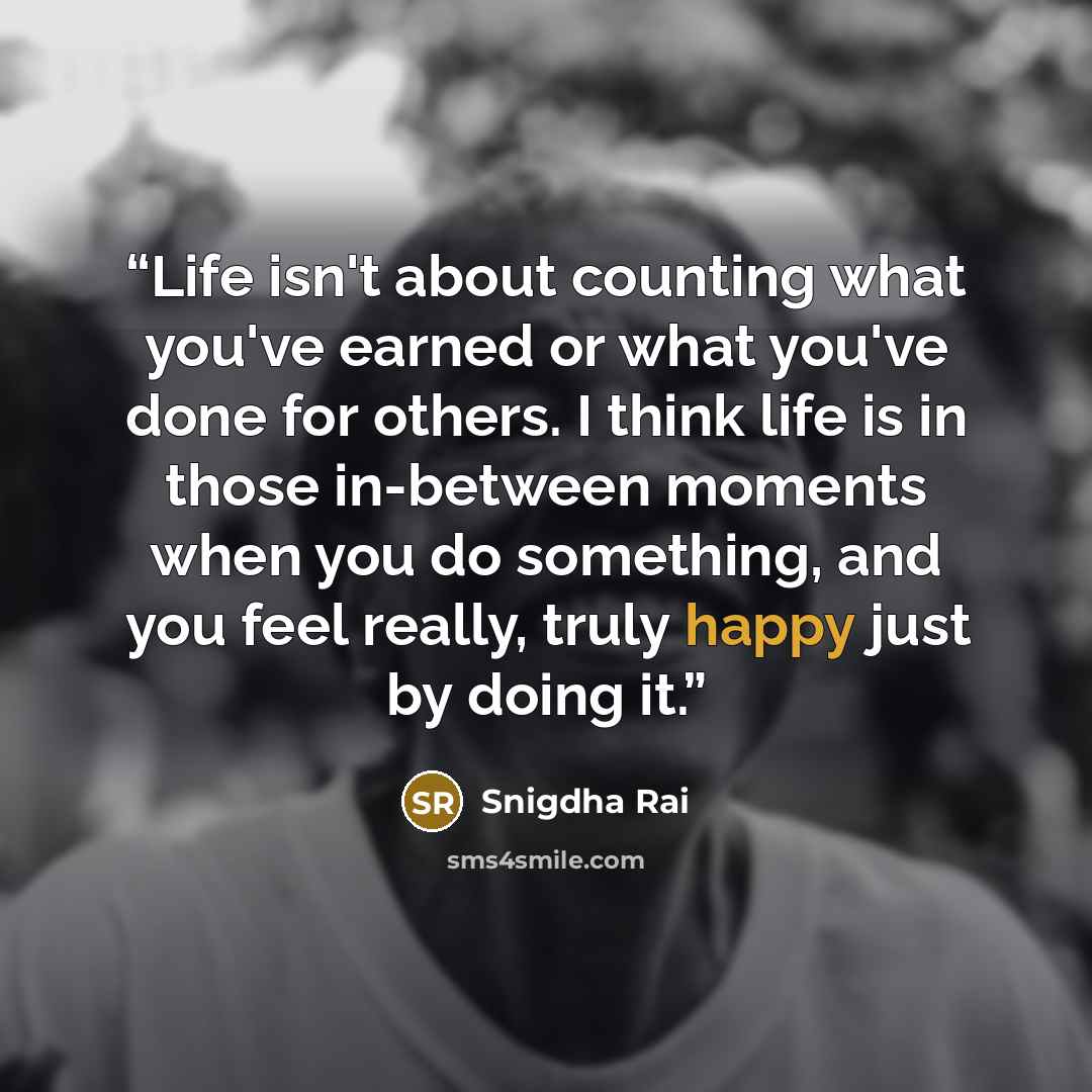 “Life isn't about counting what you've earned or what you've done for others. I think life is in those in-between moments when you do something, and you feel really, truly happy just by doing it.” quote by Snigdha Rai
