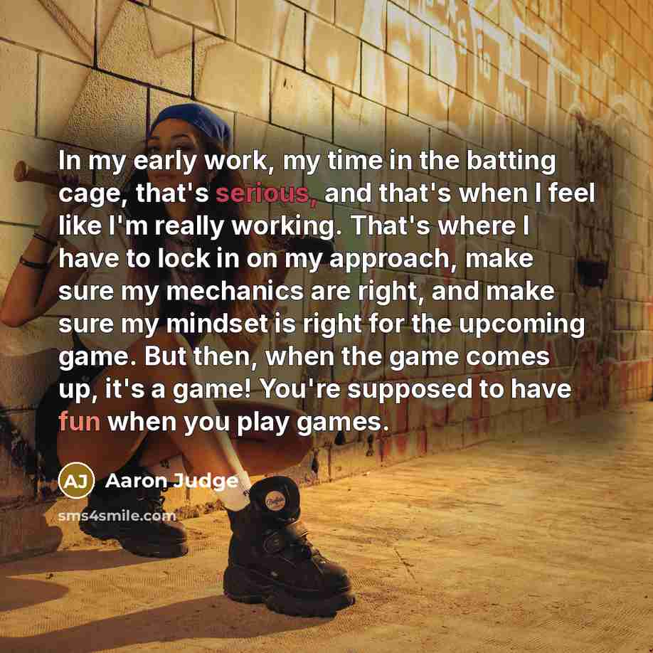 “In my early work, my time in the batting cage, that's serious, and that's when I feel like I'm really working. That's where I have to lock in on my approach, make sure my mechanics are right, and make sure my mindset is right for the upcoming game. But then, when the game comes up, it's a game!…” quote by Aaron Judge