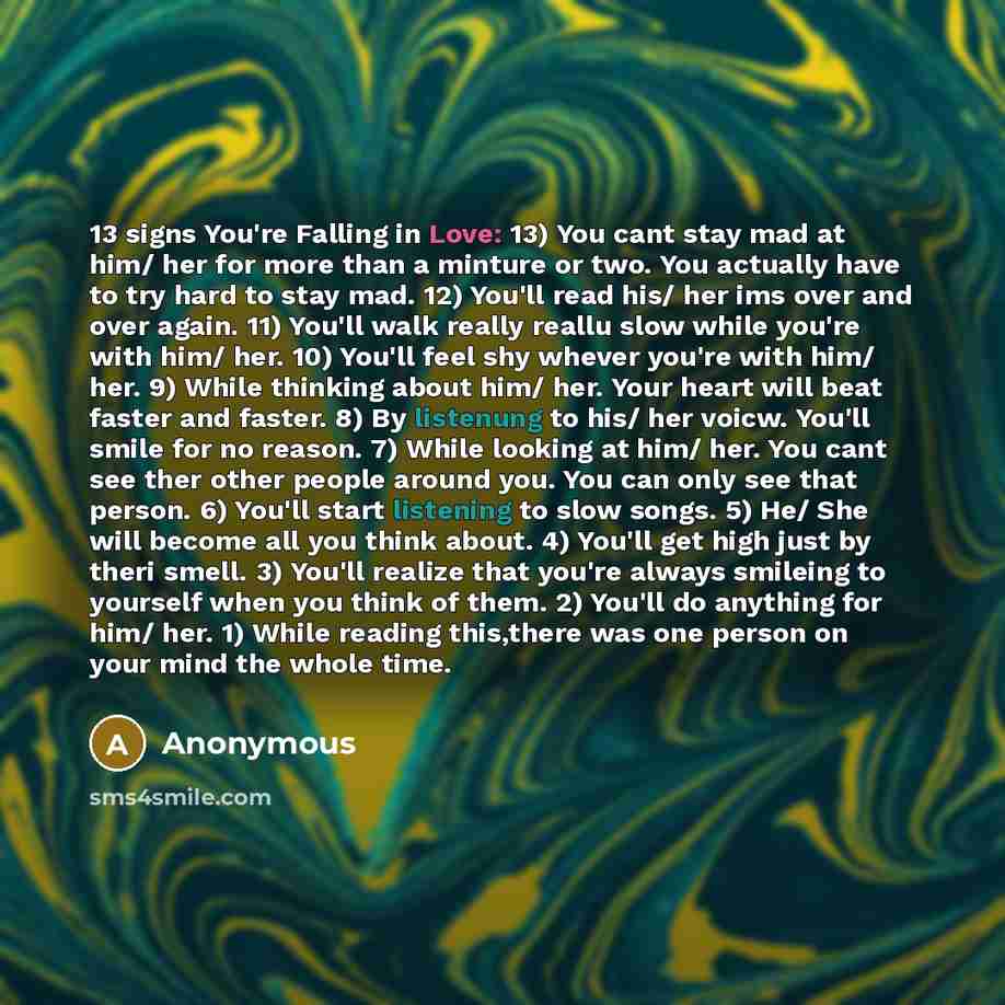 “13 signs You're Falling in Love: 13) You cant stay mad at him/ her for more than a minture or two. You actually have to try hard to stay mad. 12) You'll read his/ her ims over and over again. 11) You'll walk really reallu slow while you're with him/ her. 10) You'll feel shy whever you're with him/…” quote by Anonymous