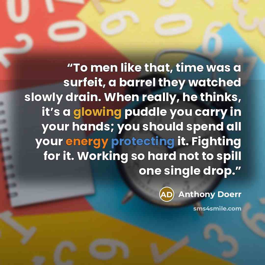 “To men like that, time was a surfeit, a barrel they watched slowly drain. When really, he thinks, it’s a glowing puddle you carry in your hands; you should spend all your energy protecting it. Fighting for it. Working so hard not to spill one single drop.” quote by Anthony Doerr