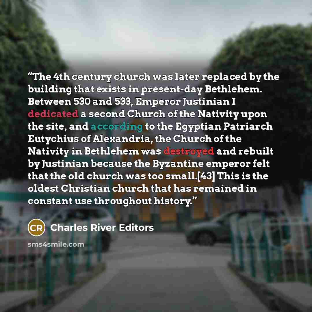 “The 4th century church was later replaced by the building that exists in present-day Bethlehem. Between 530 and 533, Emperor Justinian I dedicated a second Church of the Nativity upon the site, and according to the Egyptian Patriarch Eutychius of Alexandria, the Church of the Nativity in Bethlehem…” quote by Charles River Editors