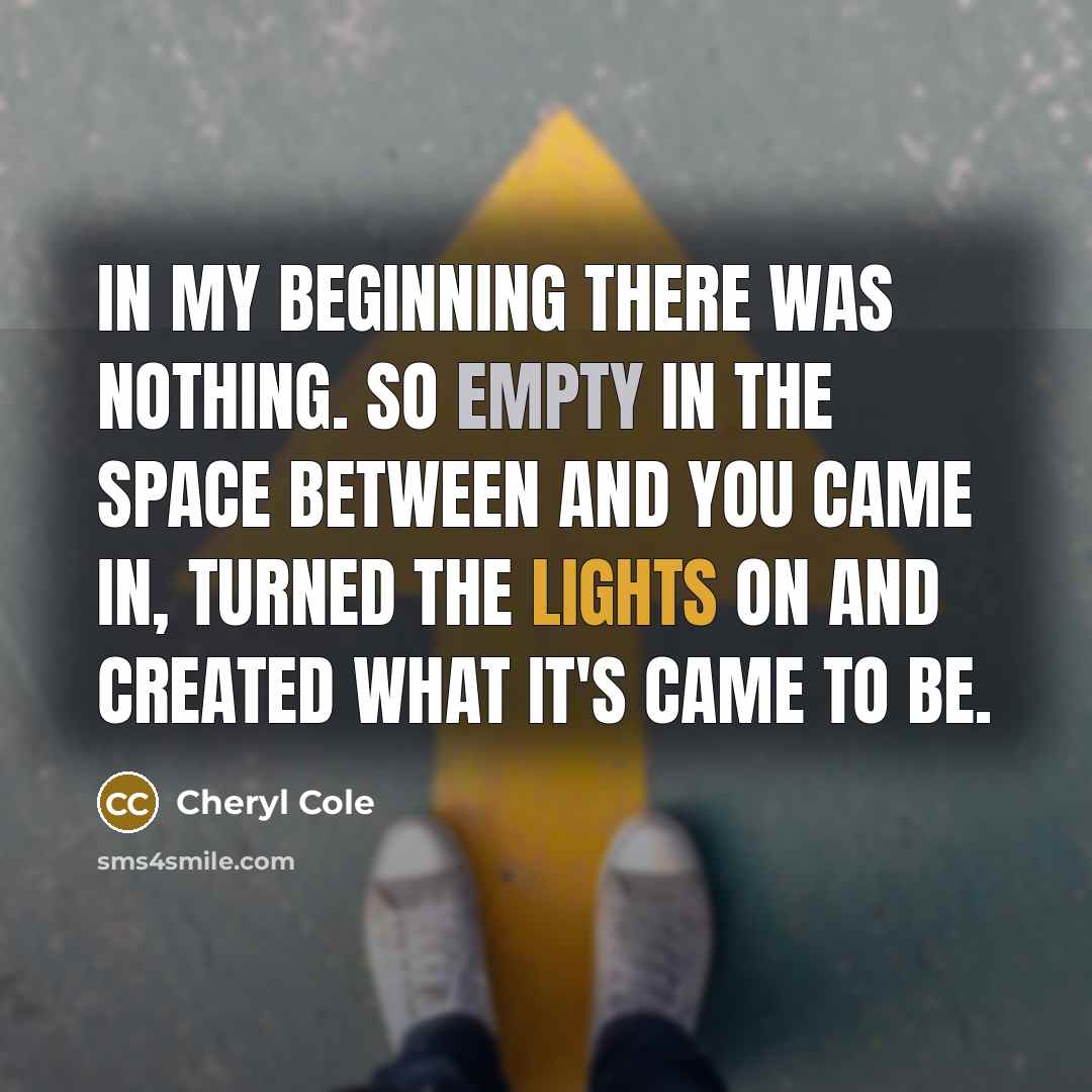“In my beginning there was nothing. So empty in the space between and you came in, turned the lights on and created what it's came to be.” quote by Cheryl Cole