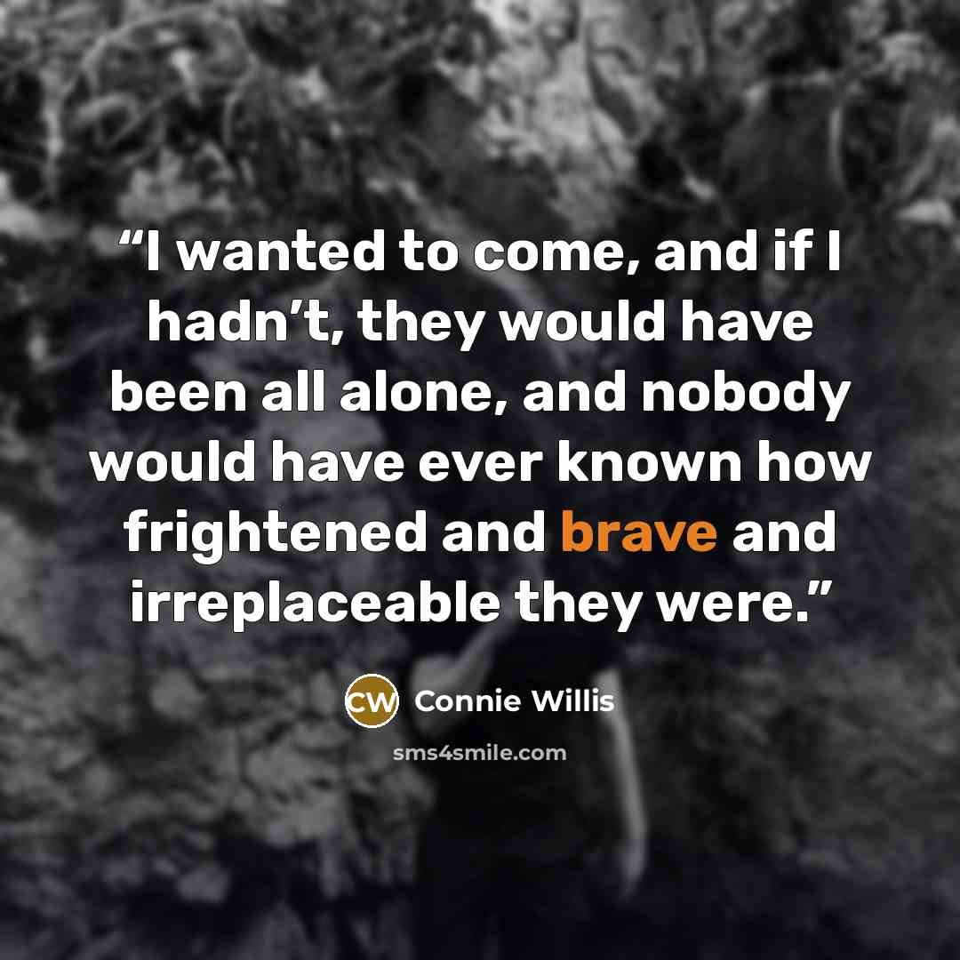 “I wanted to come, and if I hadn’t, they would have been all alone, and nobody would have ever known how frightened and brave and irreplaceable they were.” quote by Connie Willis