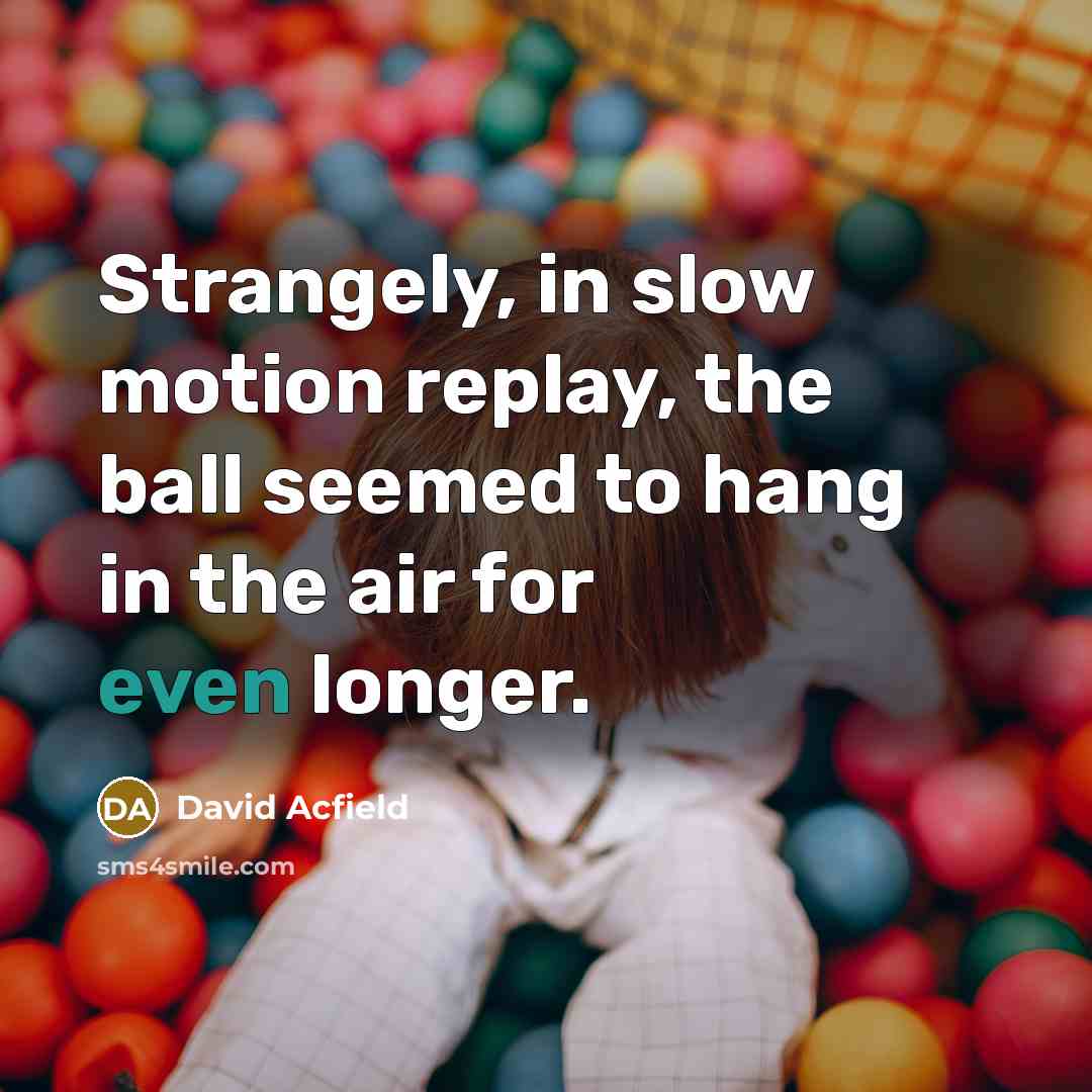 “Strangely, in slow motion replay, the ball seemed to hang in the air for even longer.” quote by David Acfield