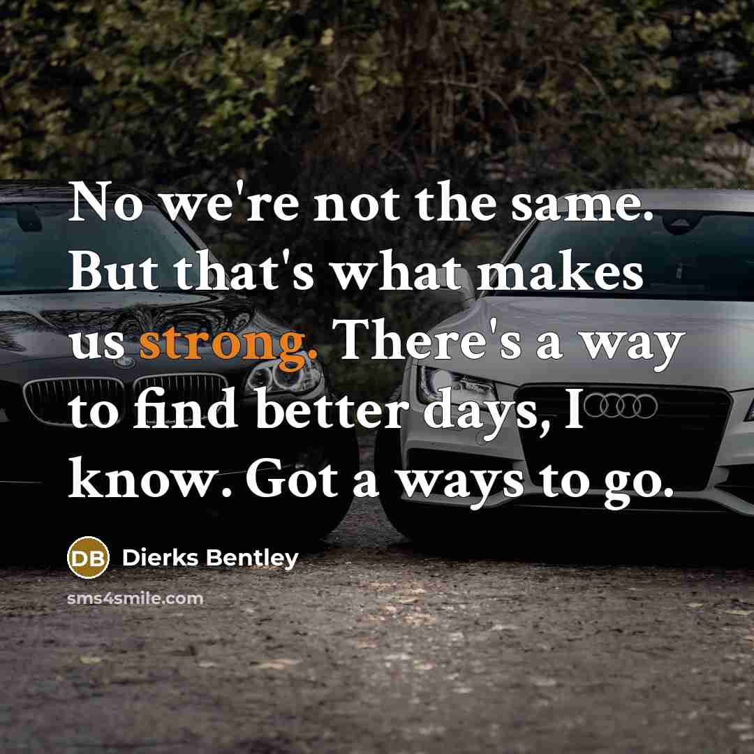 “No we're not the same. But that's what makes us strong. There's a way to find better days, I know. Got a ways to go.” quote by Dierks Bentley