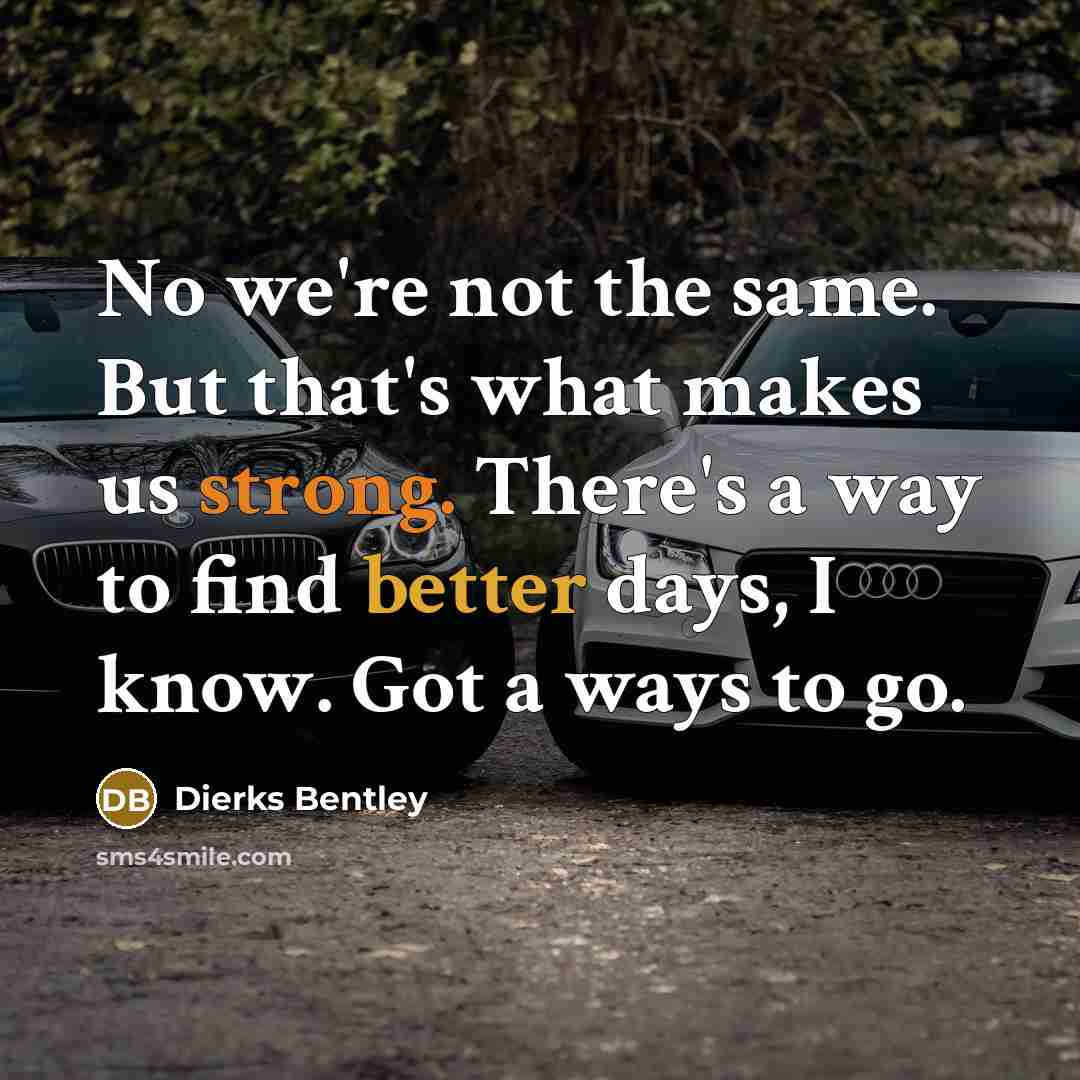 “No we're not the same. But that's what makes us strong. There's a way to find better days, I know. Got a ways to go.” quote by Dierks Bentley