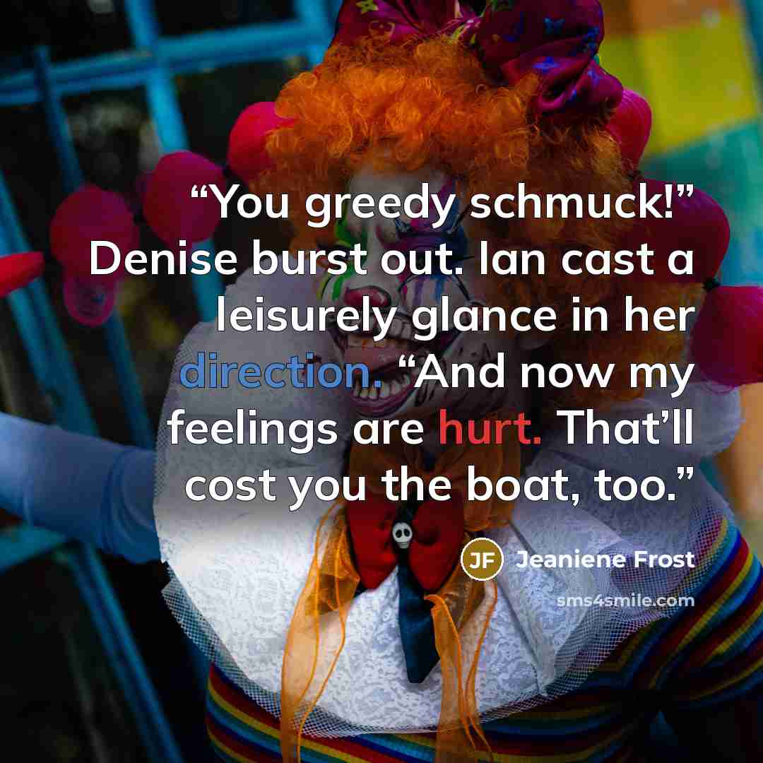 “You greedy schmuck!” Denise burst out. Ian cast a leisurely glance in her direction. “And now my feelings are hurt. That’ll cost you the boat, too.” quote by Jeaniene Frost