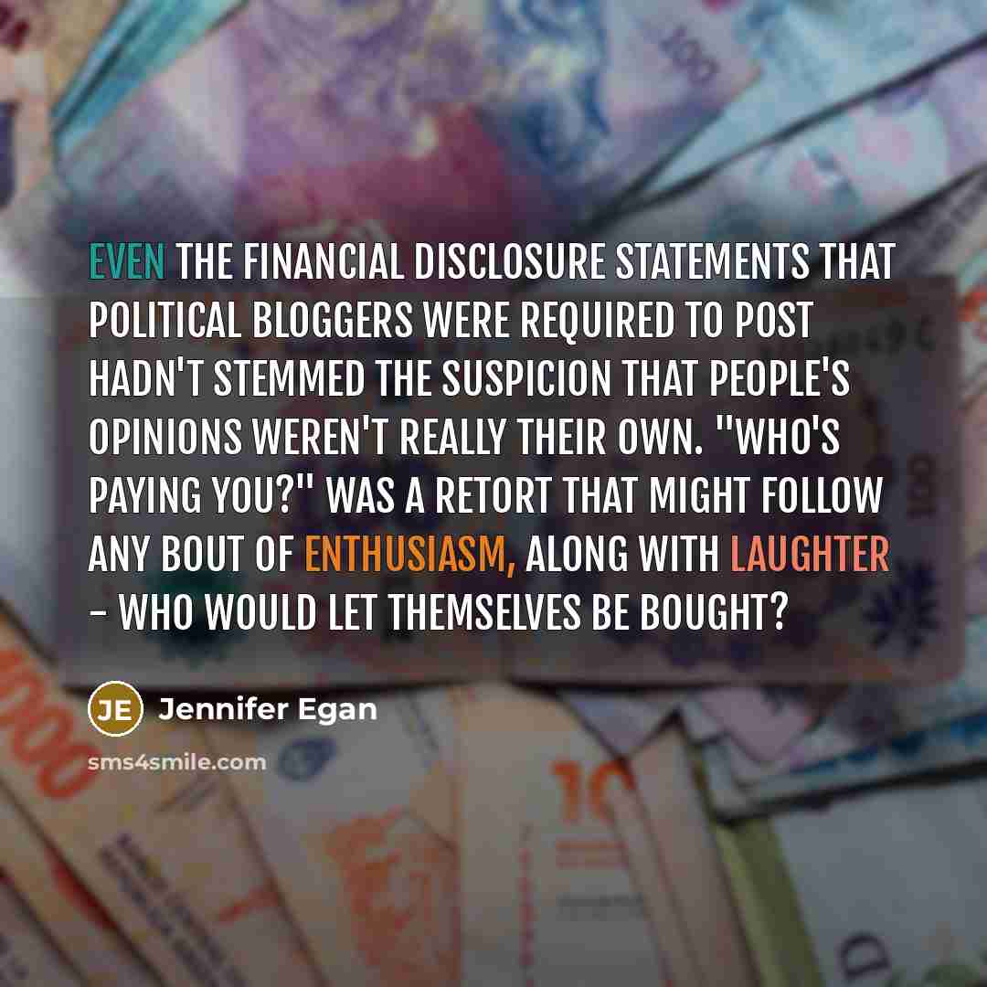 “Even the financial disclosure statements that political bloggers were required to post hadn't stemmed the suspicion that people's opinions weren't really their own. "Who's paying you?" was a retort that might follow any bout of enthusiasm, along with laughter - who would let themselves be bought?” quote by Jennifer Egan