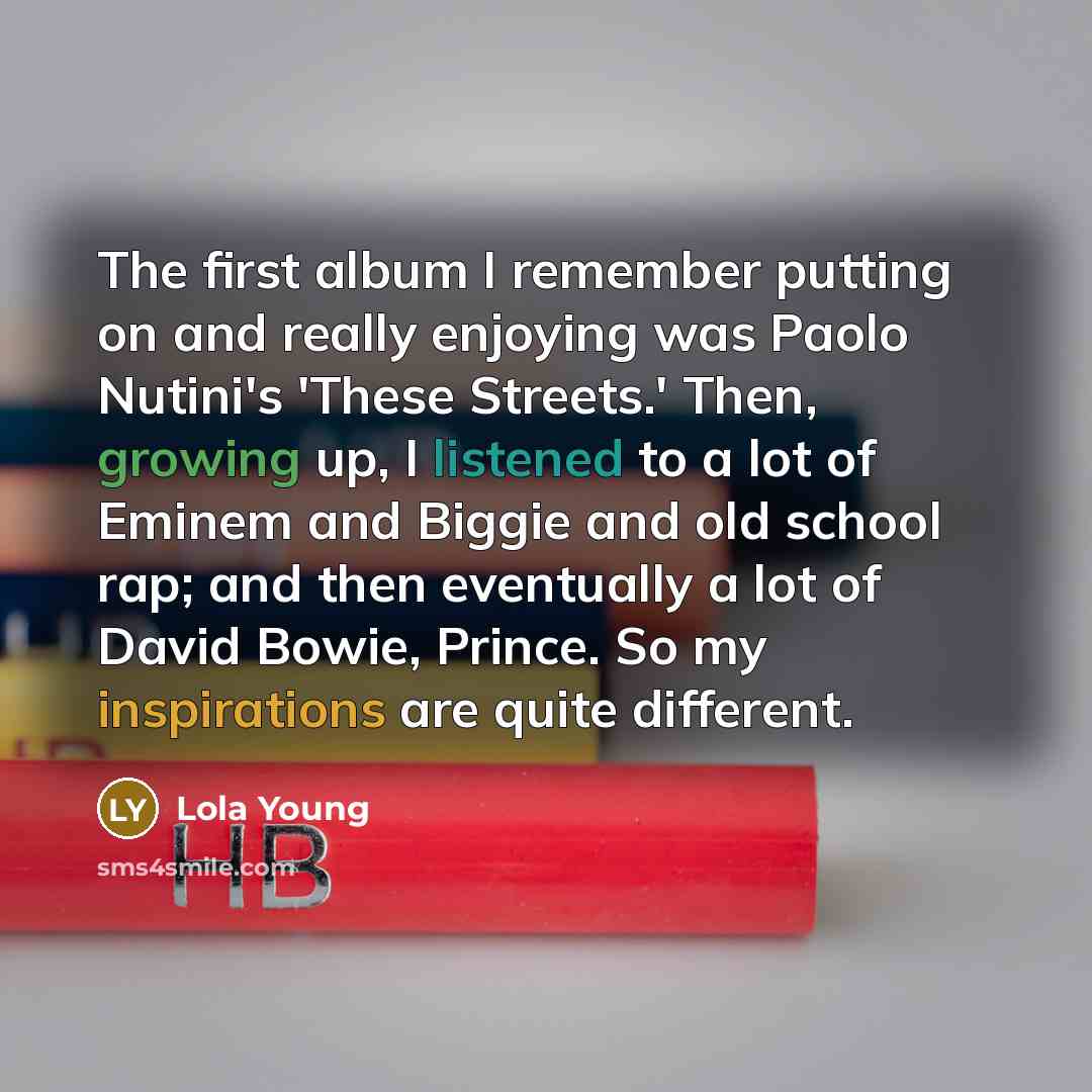“The first album I remember putting on and really enjoying was Paolo Nutini's 'These Streets.' Then, growing up, I listened to a lot of Eminem and Biggie and old school rap; and then eventually a lot of David Bowie, Prince. So my inspirations are quite different.” quote by Lola Young