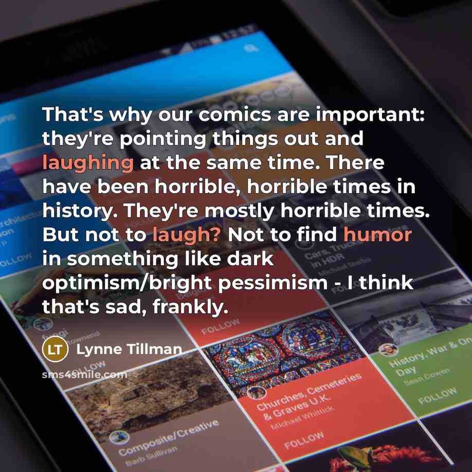 “That's why our comics are important: they're pointing things out and laughing at the same time. There have been horrible, horrible times in history. They're mostly horrible times. But not to laugh? Not to find humor in something like dark optimism/bright pessimism - I think that's sad, frankly.” quote by Lynne Tillman