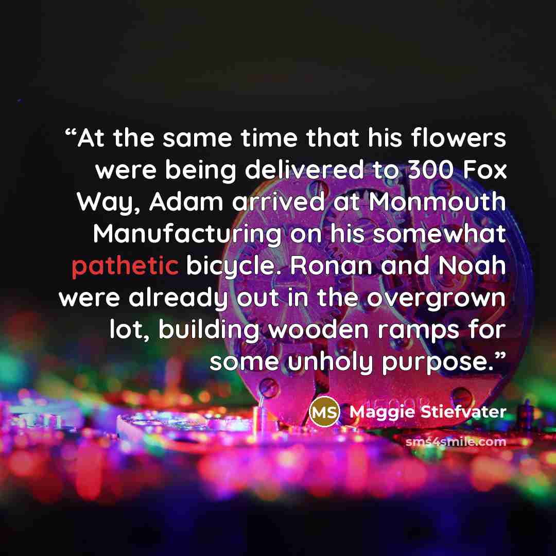 “At the same time that his flowers were being delivered to 300 Fox Way, Adam arrived at Monmouth Manufacturing on his somewhat pathetic bicycle. Ronan and Noah were already out in the overgrown lot, building wooden ramps for some unholy purpose.” quote by Maggie Stiefvater