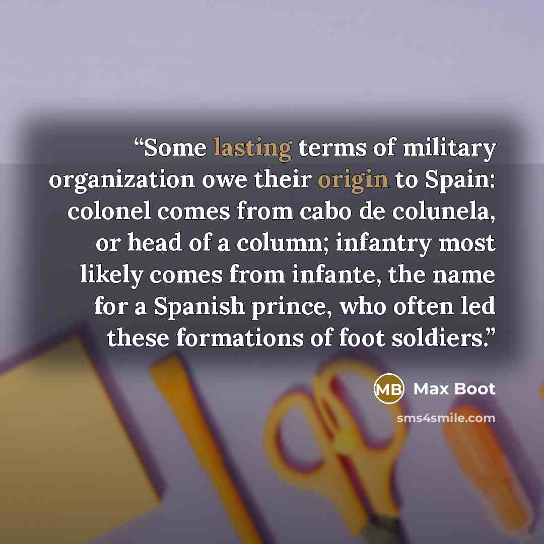“Some lasting terms of military organization owe their origin to Spain: colonel comes from cabo de colunela, or head of a column; infantry most likely comes from infante, the name for a Spanish prince, who often led these formations of foot soldiers.” quote by Max Boot