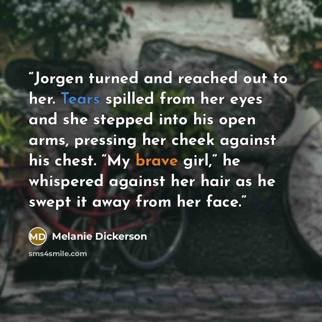 “Jorgen turned and reached out to her. Tears spilled from her eyes and she stepped into his open arms, pressing her cheek against his chest. “My brave girl,” he whispered against her hair as he swept it away from her face.” quote by Melanie Dickerson