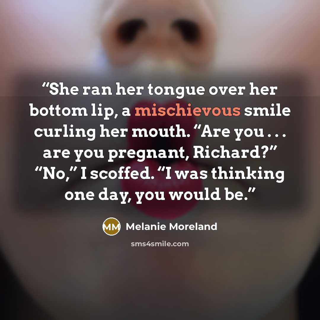 “She ran her tongue over her bottom lip, a mischievous smile curling her mouth. “Are you . . . are you pregnant, Richard?” “No,” I scoffed. “I was thinking one day, you would be.” quote by Melanie Moreland