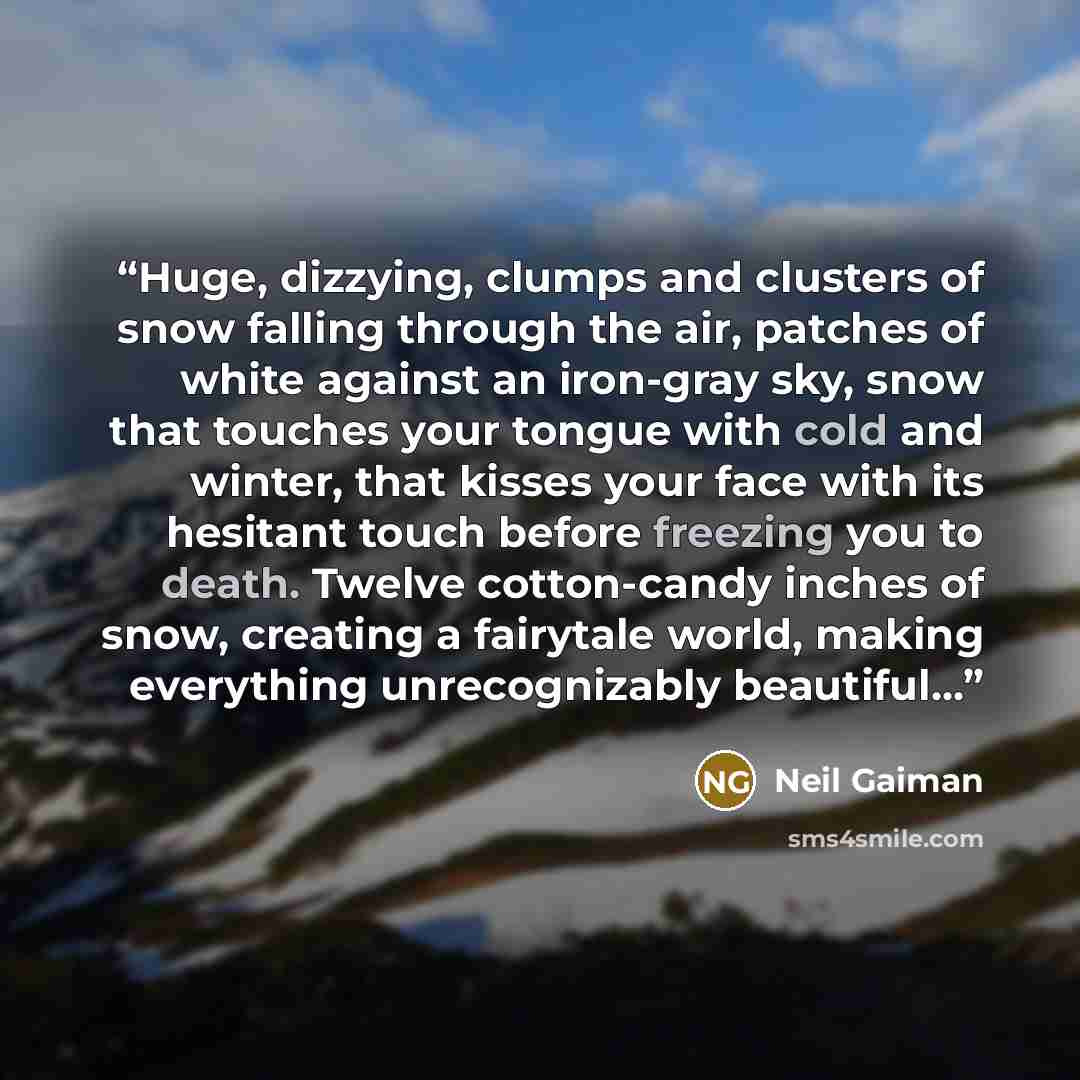 “Huge, dizzying, clumps and clusters of snow falling through the air, patches of white against an iron-gray sky, snow that touches your tongue with cold and winter, that kisses your face with its hesitant touch before freezing you to death. Twelve cotton-candy inches of snow, creating a fairytale…” quote by Neil Gaiman
