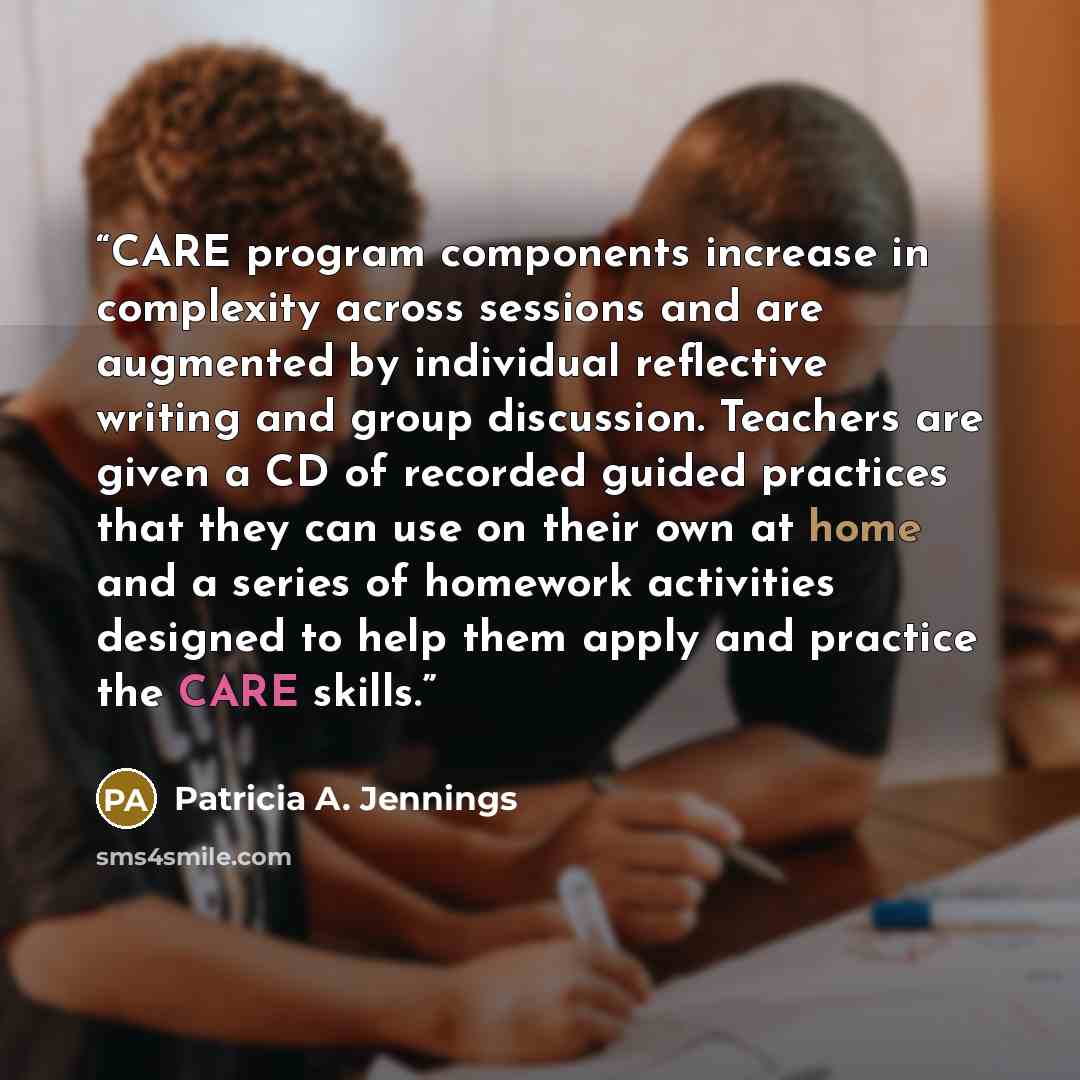 “CARE program components increase in complexity across sessions and are augmented by individual reflective writing and group discussion. Teachers are given a CD of recorded guided practices that they can use on their own at home and a series of homework activities designed to help them apply and…” quote by Patricia A. Jennings