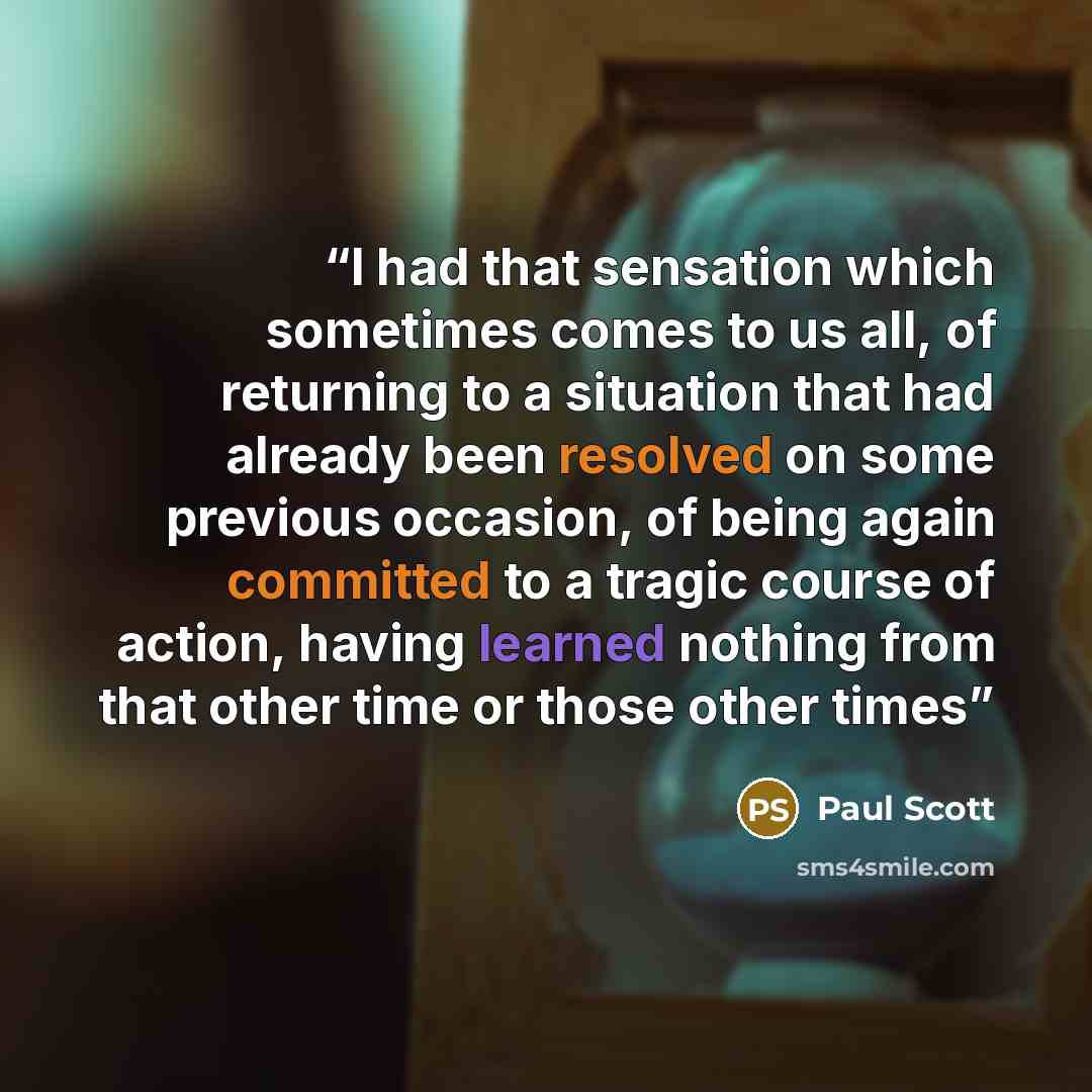 “I had that sensation which sometimes comes to us all, of returning to a situation that had already been resolved on some previous occasion, of being again committed to a tragic course of action, having learned nothing from that other time or those other times” quote by Paul Scott