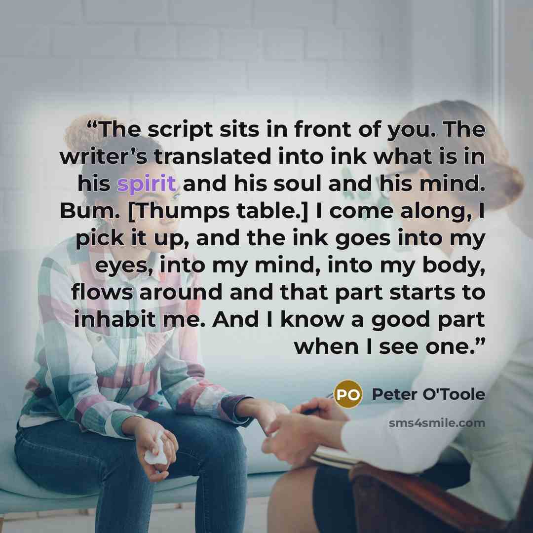“The script sits in front of you. The writer’s translated into ink what is in his spirit and his soul and his mind. Bum. [Thumps table.] I come along, I pick it up, and the ink goes into my eyes, into my mind, into my body, flows around and that part starts to inhabit me. And I know a good part…” quote by Peter O'Toole