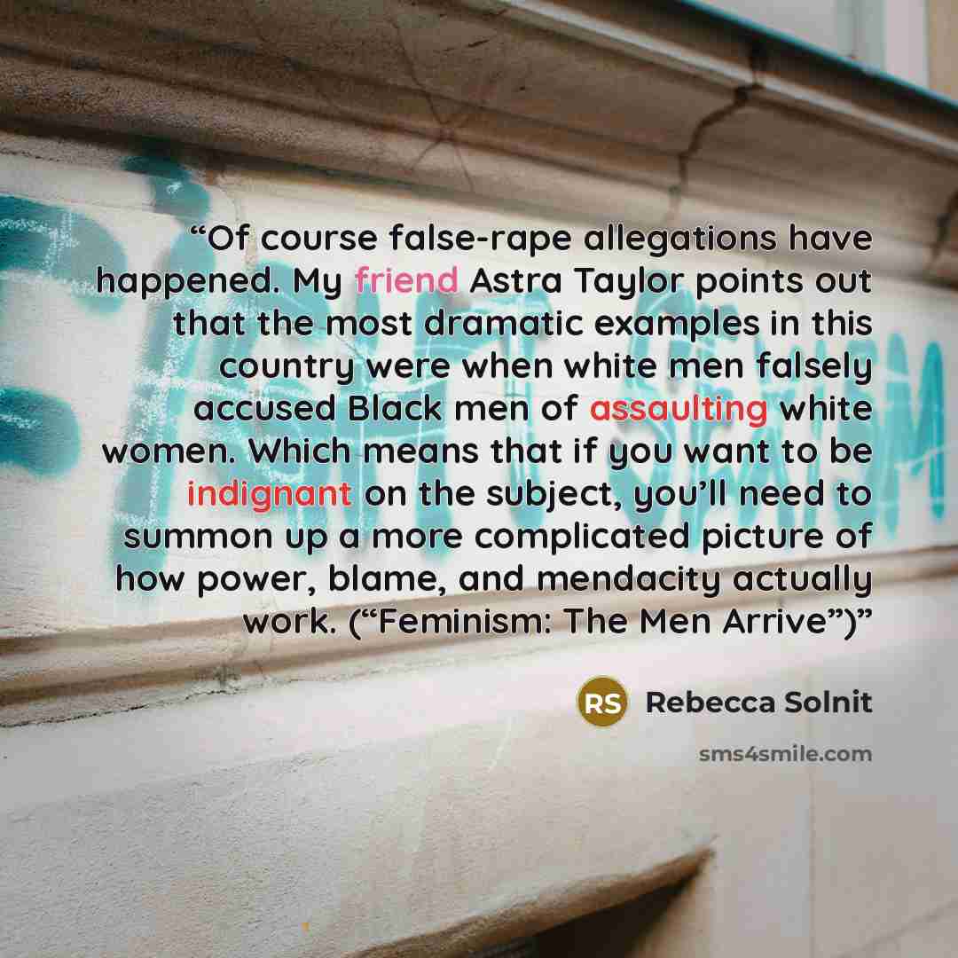 “Of course false-rape allegations have happened. My friend Astra Taylor points out that the most dramatic examples in this country were when white men falsely accused Black men of assaulting white women. Which means that if you want to be indignant on the subject, you’ll need to summon up a more…” quote by Rebecca Solnit