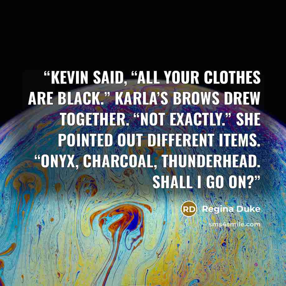“Kevin said, “All your clothes are black.” Karla’s brows drew together. “Not exactly.” She pointed out different items. “Onyx, charcoal, thunderhead. Shall I go on?” quote by Regina Duke