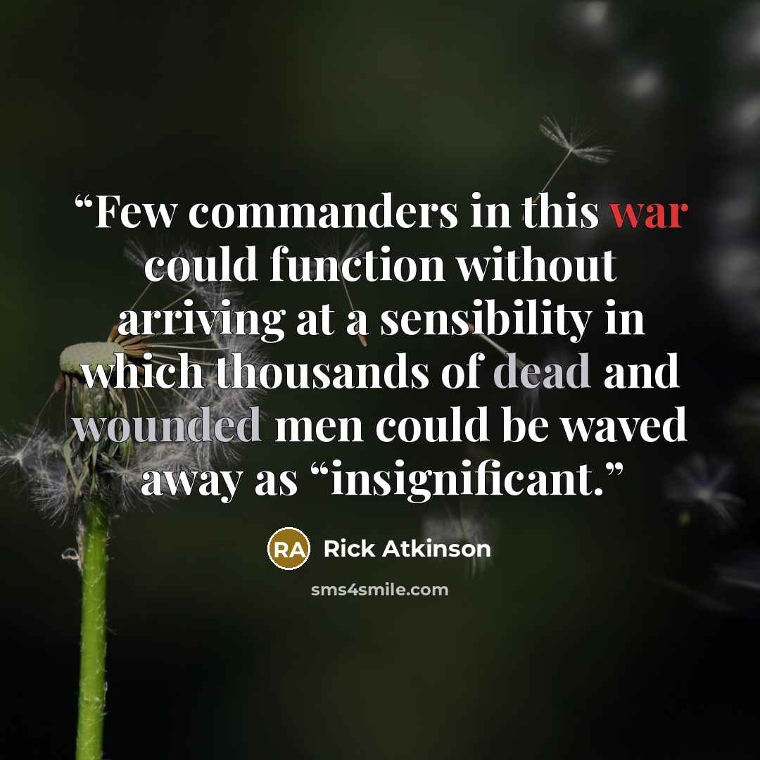 “Few commanders in this war could function without arriving at a sensibility in which thousands of dead and wounded men could be waved away as “insignificant.” quote by Rick Atkinson