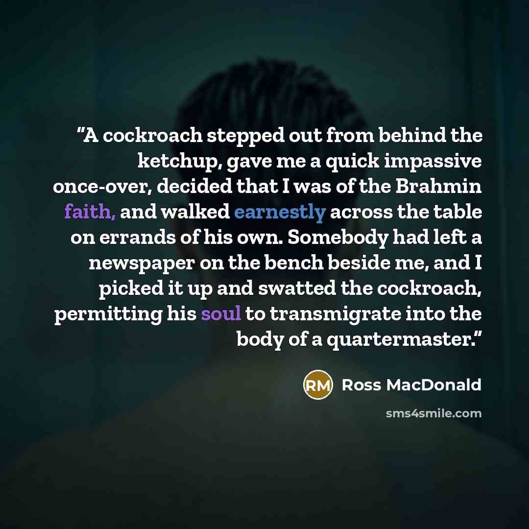 “A cockroach stepped out from behind the ketchup, gave me a quick impassive once-over, decided that I was of the Brahmin faith, and walked earnestly across the table on errands of his own. Somebody had left a newspaper on the bench beside me, and I picked it up and swatted the cockroach, permitting…” quote by Ross Macdonald