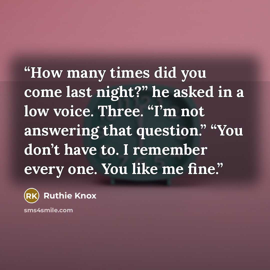 “How many times did you come last night?” he asked in a low voice. Three. “I’m not answering that question.” “You don’t have to. I remember every one. You like me fine.” quote by Ruthie Knox