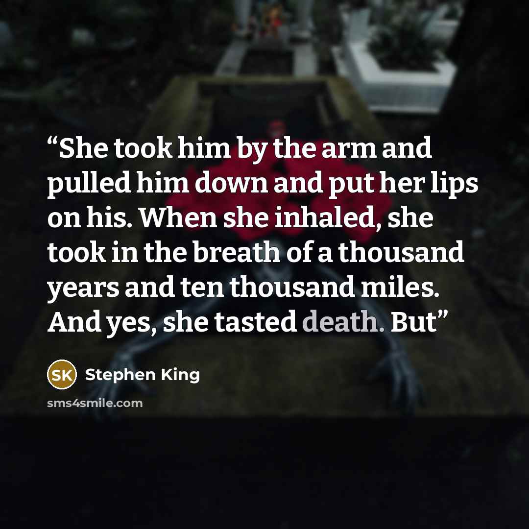 “She took him by the arm and pulled him down and put her lips on his. When she inhaled, she took in the breath of a thousand years and ten thousand miles. And yes, she tasted death. But” quote by Stephen King