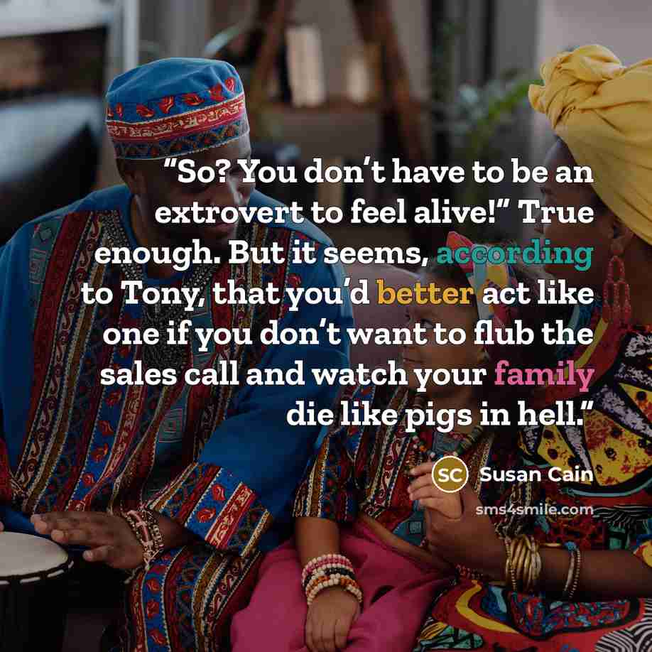 “So? You don’t have to be an extrovert to feel alive!” True enough. But it seems, according to Tony, that you’d better act like one if you don’t want to flub the sales call and watch your family die like pigs in hell.” quote by Susan Cain
