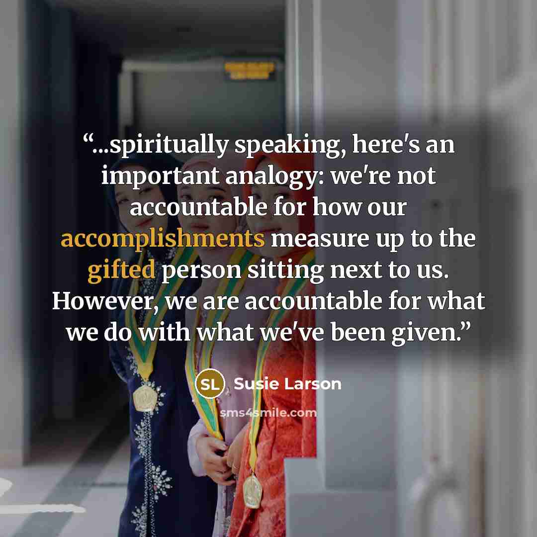 “...spiritually speaking, here's an important analogy: we're not accountable for how our accomplishments measure up to the gifted person sitting next to us. However, we are accountable for what we do with what we've been given.” quote by Susie Larson
