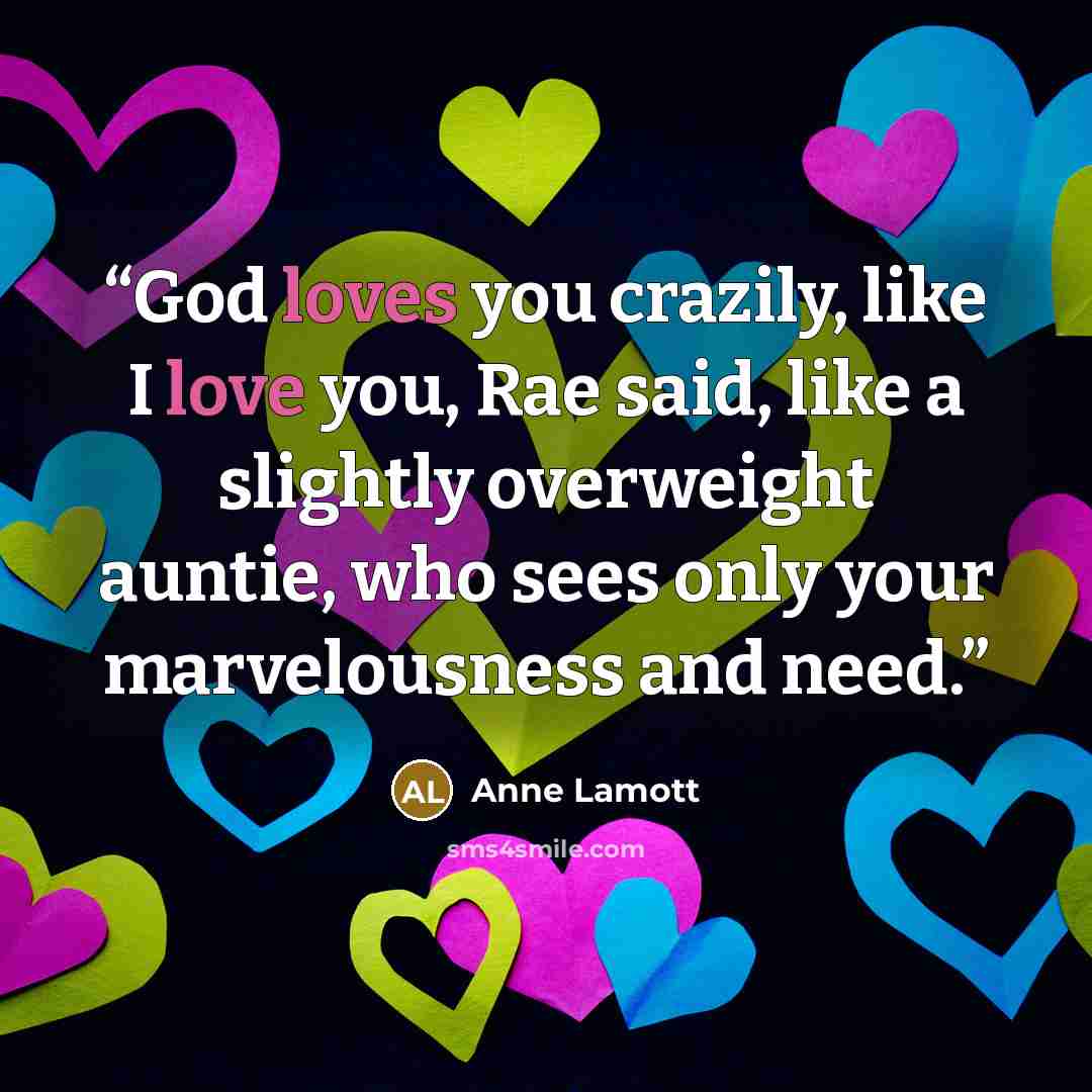 “God loves you crazily, like I love you, Rae said, like a slightly overweight auntie, who sees only your marvelousness and need.” quote by Anne Lamott