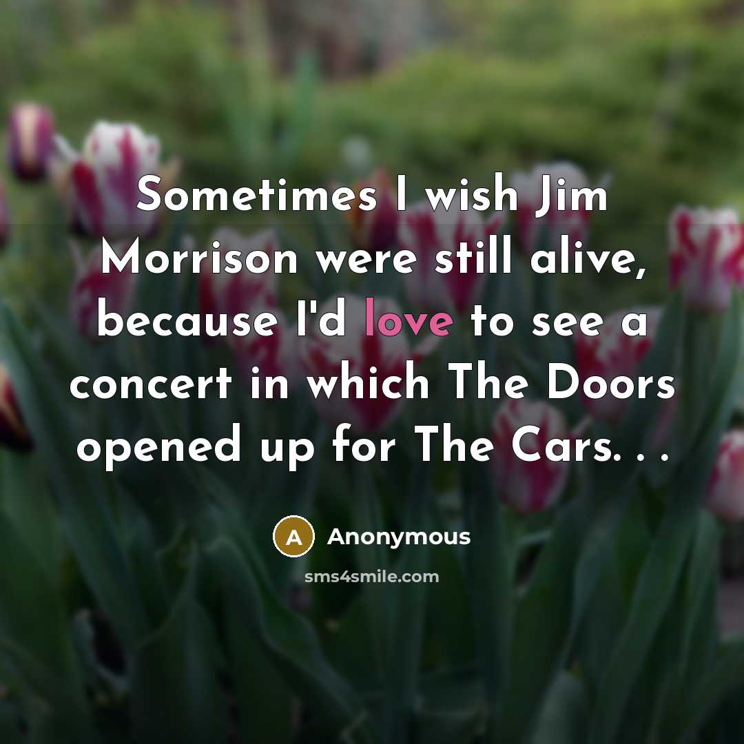 “Sometimes I wish Jim Morrison were still alive, because I'd love to see a concert in which The Doors opened up for The Cars. . .” quote by Anonymous