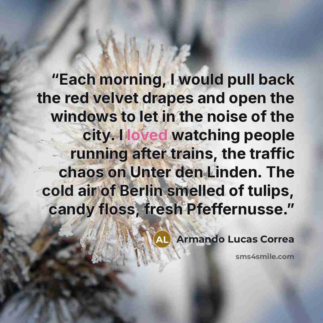 “Each morning, I would pull back the red velvet drapes and open the windows to let in the noise of the city. I loved watching people running after trains, the traffic chaos on Unter den Linden. The cold air of Berlin smelled of tulips, candy floss, fresh Pfeffernusse.” quote by Armando Lucas Correa