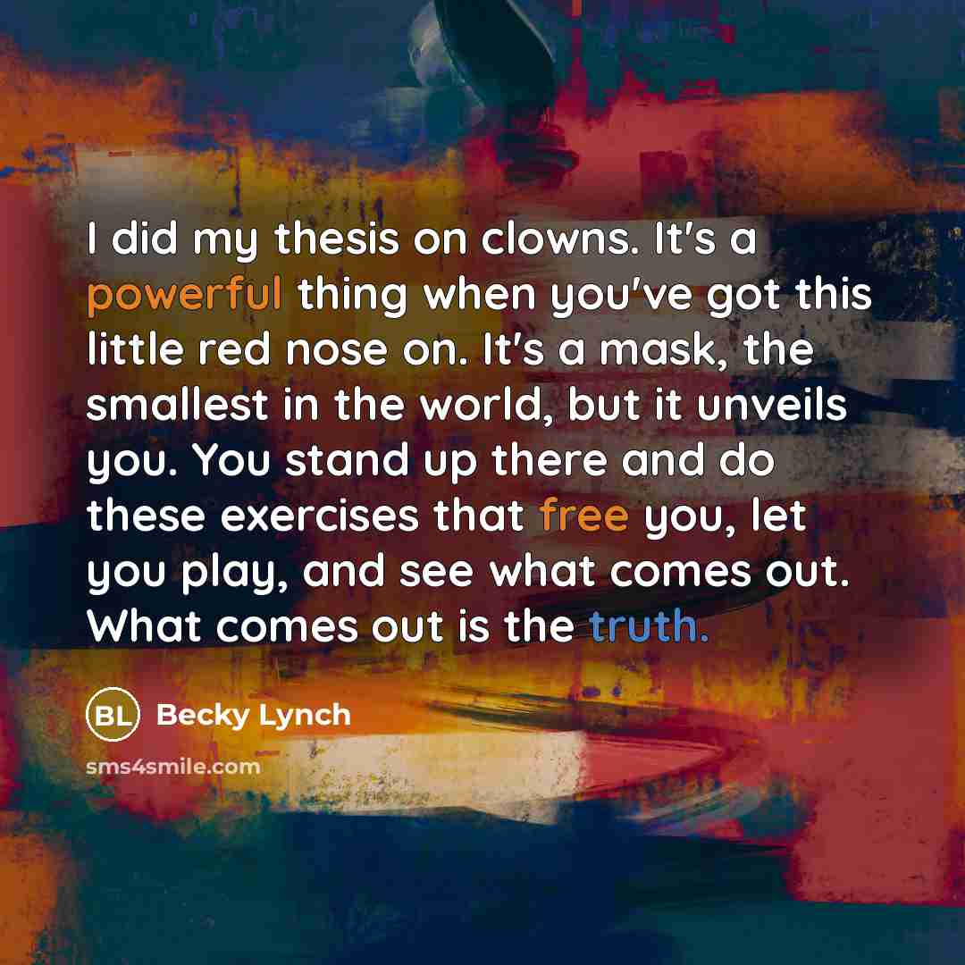 “I did my thesis on clowns. It's a powerful thing when you've got this little red nose on. It's a mask, the smallest in the world, but it unveils you. You stand up there and do these exercises that free you, let you play, and see what comes out. What comes out is the truth.” quote by Becky Lynch
