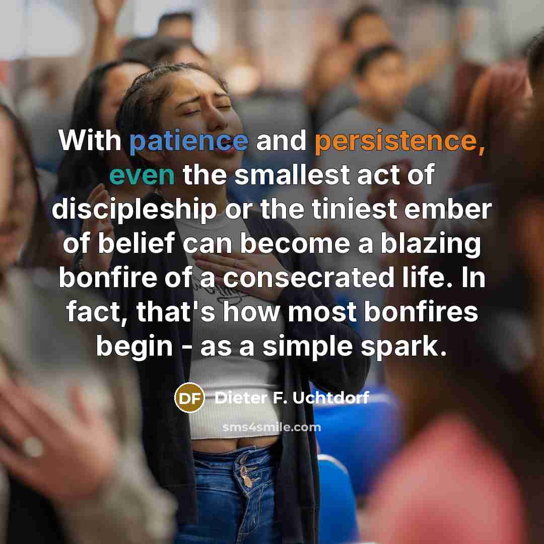 “With patience and persistence, even the smallest act of discipleship or the tiniest ember of belief can become a blazing bonfire of a consecrated life. In fact, that's how most bonfires begin - as a simple spark.” quote by Dieter F. Uchtdorf