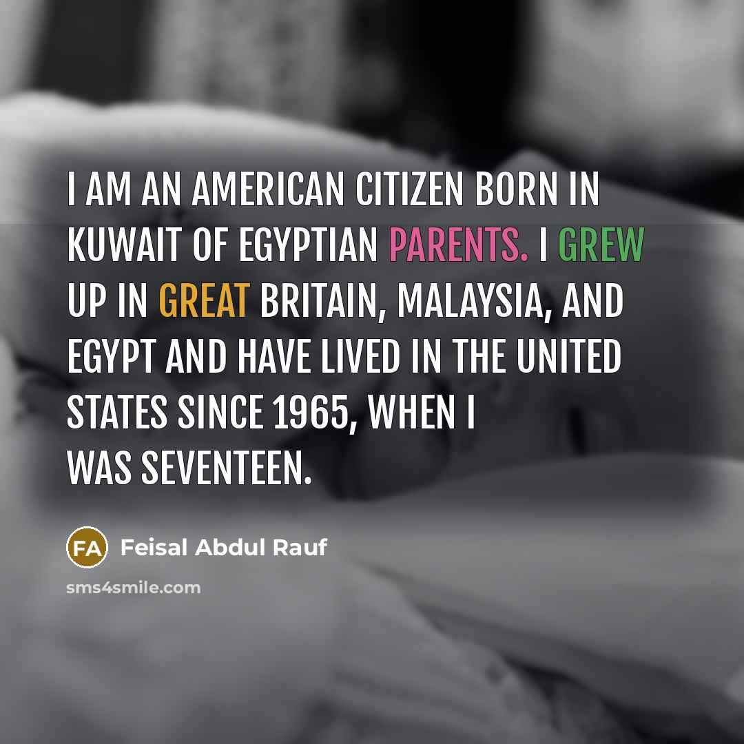 “I am an American citizen born in Kuwait of Egyptian parents. I grew up in Great Britain, Malaysia, and Egypt and have lived in the United States since 1965, when I was seventeen.” quote by Feisal Abdul Rauf