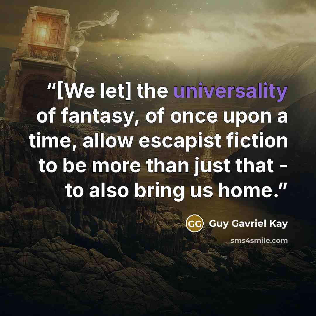 “[We let] the universality of fantasy, of once upon a time, allow escapist fiction to be more than just that - to also bring us home.” quote by Guy Gavriel Kay