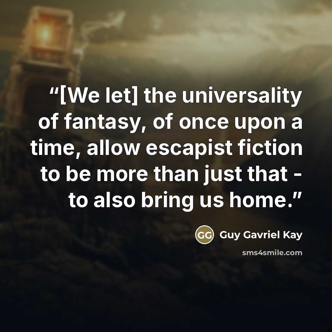 “[We let] the universality of fantasy, of once upon a time, allow escapist fiction to be more than just that - to also bring us home.” quote by Guy Gavriel Kay