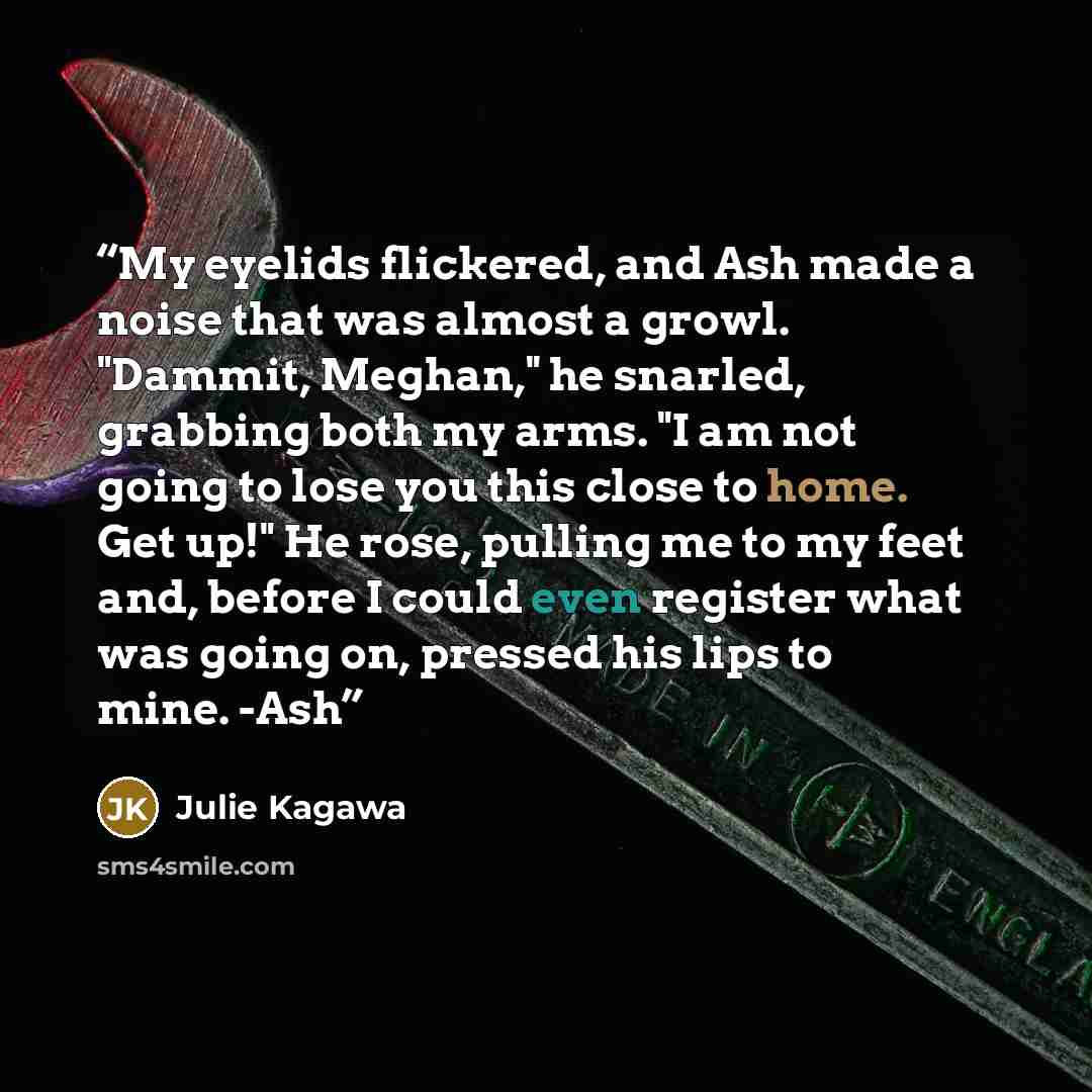 “My eyelids flickered, and Ash made a noise that was almost a growl. "Dammit, Meghan," he snarled, grabbing both my arms. "I am not going to lose you this close to home. Get up!" He rose, pulling me to my feet and, before I could even register what was going on, pressed his lips to mine. -Ash” quote by Julie Kagawa