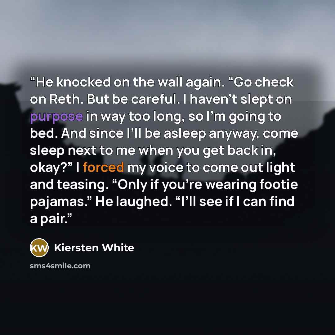 “He knocked on the wall again. “Go check on Reth. But be careful. I haven’t slept on purpose in way too long, so I’m going to bed. And since I’ll be asleep anyway, come sleep next to me when you get back in, okay?” I forced my voice to come out light and teasing. “Only if you’re wearing footie…” quote by Kiersten White